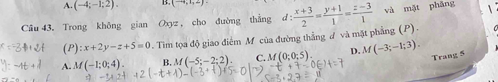 A. (-4;-1;2). B. (-4,1,2)·
Câu 43. Trong không gian Oxyz , cho đường thẳng d :  (x+3)/2 = (y+1)/1 = (z-3)/1  và mặt phāng
(P): x+2y-z+5=0. Tìm tọa độ giao điểm M của đường thẳng đ và mặt phẳng (P).
A. M(-1;0;4). B. M(-5;-2;2). C. M(0;0;5). D. M(-3;-1;3). 
Trang 5