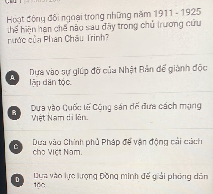 Cau l
Hoạt động đối ngoại trong những năm 1911-1925
thể hiện hạn chế nào sau đây trong chủ trương cứu
nước của Phan Châu Trinh?
A Dựa vào sự giúp đỡ của Nhật Bản đế giành độc
lập dân tộc.
B Dựa vào Quốc tế Cộng sản để đưa cách mạng
Việt Nam đi lên.
C Dựa vào Chính phủ Pháp để vận động cải cách
cho Việt Nam.
D Dựa vào lực lượng Đồng minh để giải phóng dân
tộc.