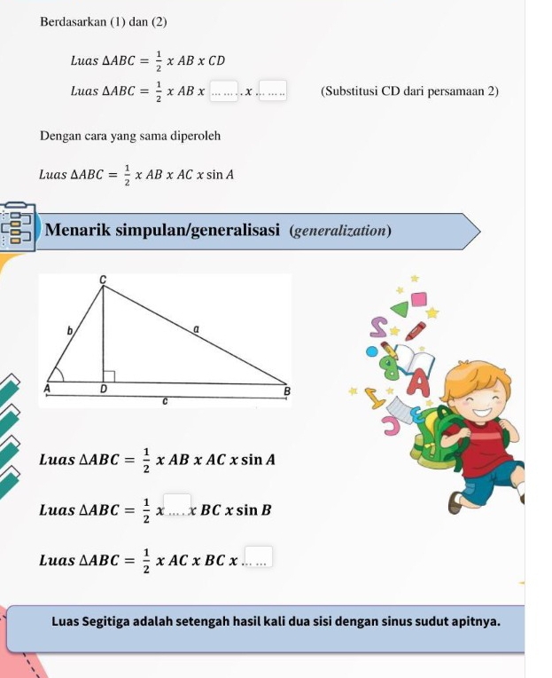 Berdasarkan (1) dan (2) 
Luas △ ABC= 1/2 * AB* CD
Luas △ ABC= 1/2 * AB* ...* ... (Substitusi CD dari persamaan 2) 
Dengan cara yang sama diperoleh 
Luas △ ABC= 1/2 xABxACxsin A
Menarik simpulan/generalisasi (generalization) 
Luas △ ABC= 1/2 xABxACxsin A
Luas △ ABC= 1/2 * ....x...xsin B
Luas △ ABC= 1/2 xACxBCx..... 
Luas Segitiga adalah setengah hasil kali dua sisi dengan sinus sudut apitnya.