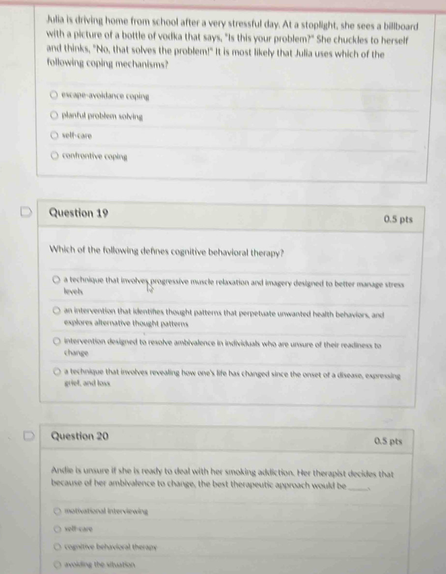 Julia is driving home from school after a very stressful day. At a stoplight, she sees a billboard
with a picture of a bottle of vodka that says, "Is this your problem?" She chuckles to herself
and thinks, "No, that solves the problem!" It is most likely that Julia uses which of the
following coping mechanisms?
escape-avoidance coping
planful problem solving
self-care
confrontive coping
Question 19
0.5 pts
Which of the following defines cognitive behavioral therapy?
a technique that involves progressive muscle relaxation and imagery designed to better manage stress 
levels
an intervention that identifies thought patterns that perpetuate unwanted health behaviors, and
explores alternative thought patterns
intervention designed to resolve ambivalence in individuals who are unsure of their readiness to
change
a technique that involves revealing how one's life has changed since the onset of a disease, expressing
grief, and loss
Question 20
0.5 pts
Andie is unsure if she is ready to deal with her smoking addiction. Her therapist decides that
because of her ambivalence to change, the best therapeutic approach would be _、
motivational Interviewing
xolf-care
cognitive behavioral therapy
avoiding the situation