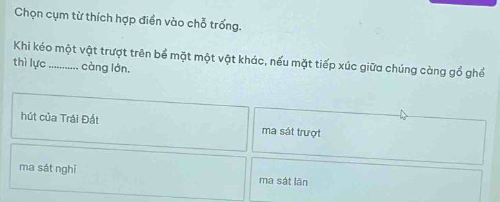 Chọn cụm từ thích hợp điền vào chỗ trống.
Khi kéo một vật trượt trên bề mặt một vật khác, nếu mặt tiếp xúc giữa chúng càng gồ ghể
thì lực _càng lớn.
hút của Trái Đất ma sát trượt
ma sát nghi ma sát lǎn