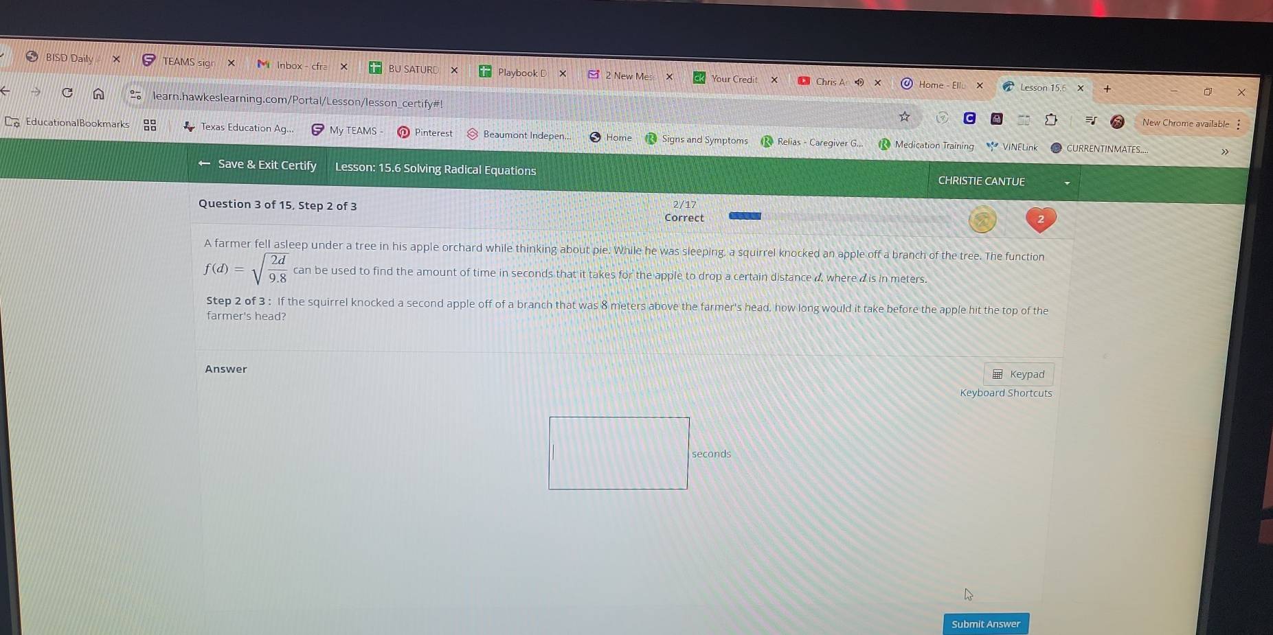 BISD Daily TEAMS si Inbox - cfr Playbook D 2 New Mes Your Credit 
Home - Elle Lesson 15.6 X 
learn.hawkeslearning.com/Portal/Lesson/lesson_certify#! 
5 New Chrome available 
EducationalBookmarks L Texas Education Ac My TEAMS - Pinterest Beaumont Indepen.. Home Signs and Symptoms Relias - Caregiver G. Medication Training VINELink 
Save & Exit Certify Lesson: 15.6 Solving Radical Equations 
CHRISTIE CANTUE 
Question 3 of 15, Step 2 of 3 2/17 
Correct 
A farmer fell asleep under a tree in his apple orchard while thinking about pie. While he was sleeping, a squirrel knocked an apple off a branch of the tree. The function
f(d)=sqrt(frac 2d)9.8 can be used to find the amount of time in seconds that it takes for the apple to drop a certain distance d, where dis in meters. 
Step 2 of 3 : If the squirrel knocked a second apple off of a branch that was 8 meters above the farmer's head, how long would it take before the apple hit the top of the 
farmer's head? 
Answer ≡ Keypad 
Keyboard Shortcuts 
seconds 
Submit Answer