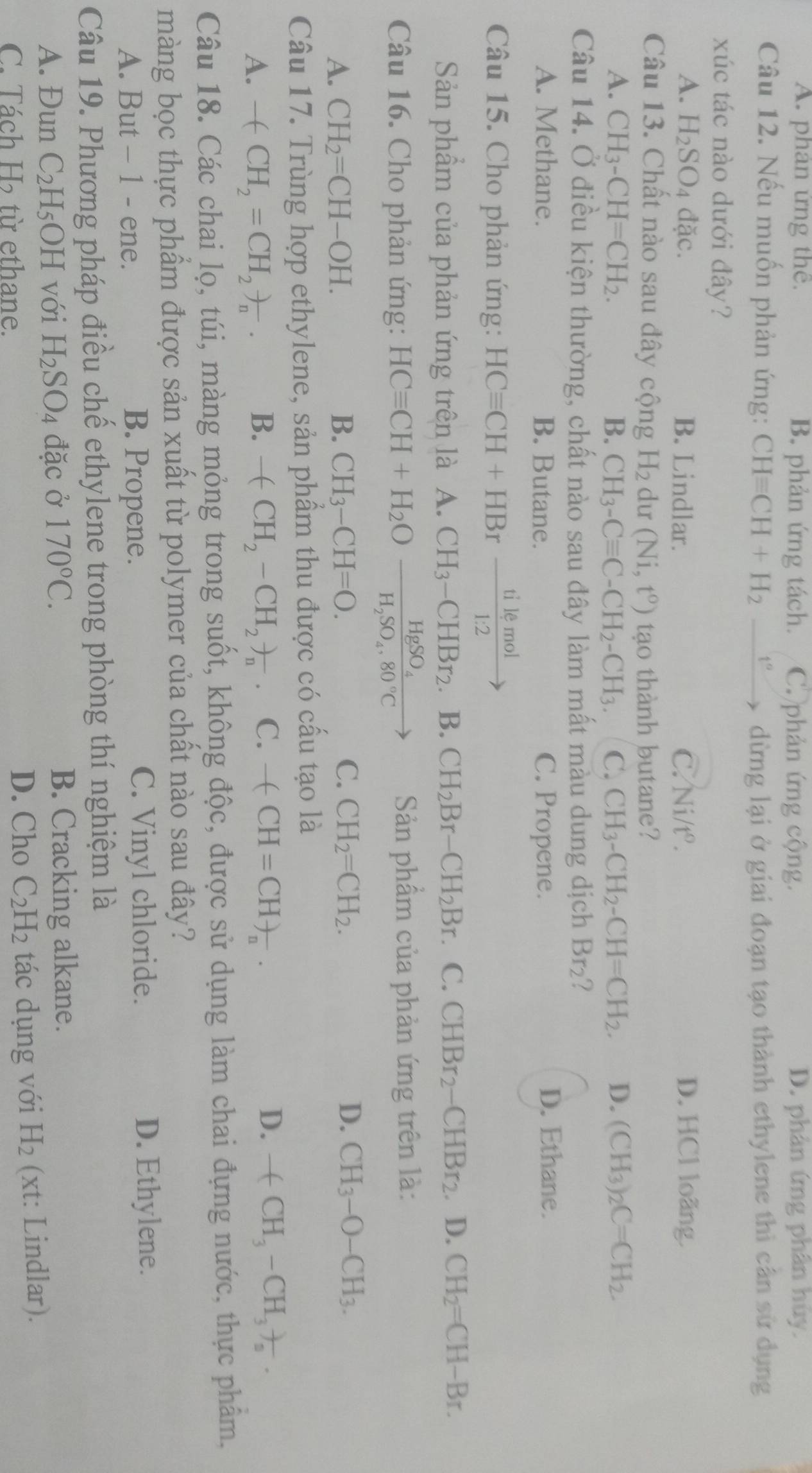 A. phân ứng thê. B. phản ứng tách. C. phản ứng cộng. D. phân ứng phân húy.
Câu 12. Nếu muốn phản ứng: CHequiv CH+H_2 xrightarrow [^circ  dừng lại ở giai đoạn tạo thành ethylene thì cân sử dụng
xúc tác nào dưới đây?
A. H_2SO_4dac. B. Lindlar. C. Ni/t°. D. HCl loãng.
Câu 13. Chất nào sau đây cộng H_2 du (Ni,t^o) tạo thành butane?
A. CH_3-CH=CH_2. B. CH_3-Cequiv C-CH_2-CH_3. C. CH_3-CH_2-CH=CH_2. D. (CH_3)_2C=CH_2.
Câu 14. Ở điều kiện thường, chất nào sau đây làm mất màu dung dịch Br_2
A. Methane. B. Butane. C. Propene. D. Ethane.
Câu 15. Cho phản ứng: HCequiv CH+HBr tilemol/1:2 to
Sản phẩm của phản ứng trên là A. CH_3-CHBr_2. B. CH_2Br-CH_2Br C. CHBr_2-CHBr_2. D. CH_2=CH-Br.
Câu 16. Cho phản ứng: HCequiv CH+H_2Oxrightarrow HgSO_4H_2SO_4.80°C Sản phẩm của phản ứng trên là:
C.
A. CH_2=CH-OH. B. CH_3-CH=O. CH_2=CH_2. D. CH_3-O-CH_3.
Câu 17. Trùng hợp ethylene, sản phẩm thu được có cấu tạo là
A. -(CH_2=CH_2)_n. B. -(CH_2-CH_2)_n. C. -(CH=CH)_n. D. -(CH_3-CH_3)_a.
Câu 18. Các chai lọ, túi, màng mỏng trong suốt, không độc, được sử dụng làm chai đựng nước, thực phẩm,
màng bọc thực phẩm được sản xuất từ polymer của chất nào sau đây?
A. But - 1 - ene. B. Propene. C. Vinyl chloride. D. Ethylene.
Câu 19. Phương pháp điều chế ethylene trong phòng thí nghiệm là
A. Đun C_2H_5OH với H_2SO_4 đặc ở 170°C. B. Cracking alkane.
D. Cho C_2H_2
C. Tách H từ ethane. tác dụng với H_2 (xt: Lindlar).