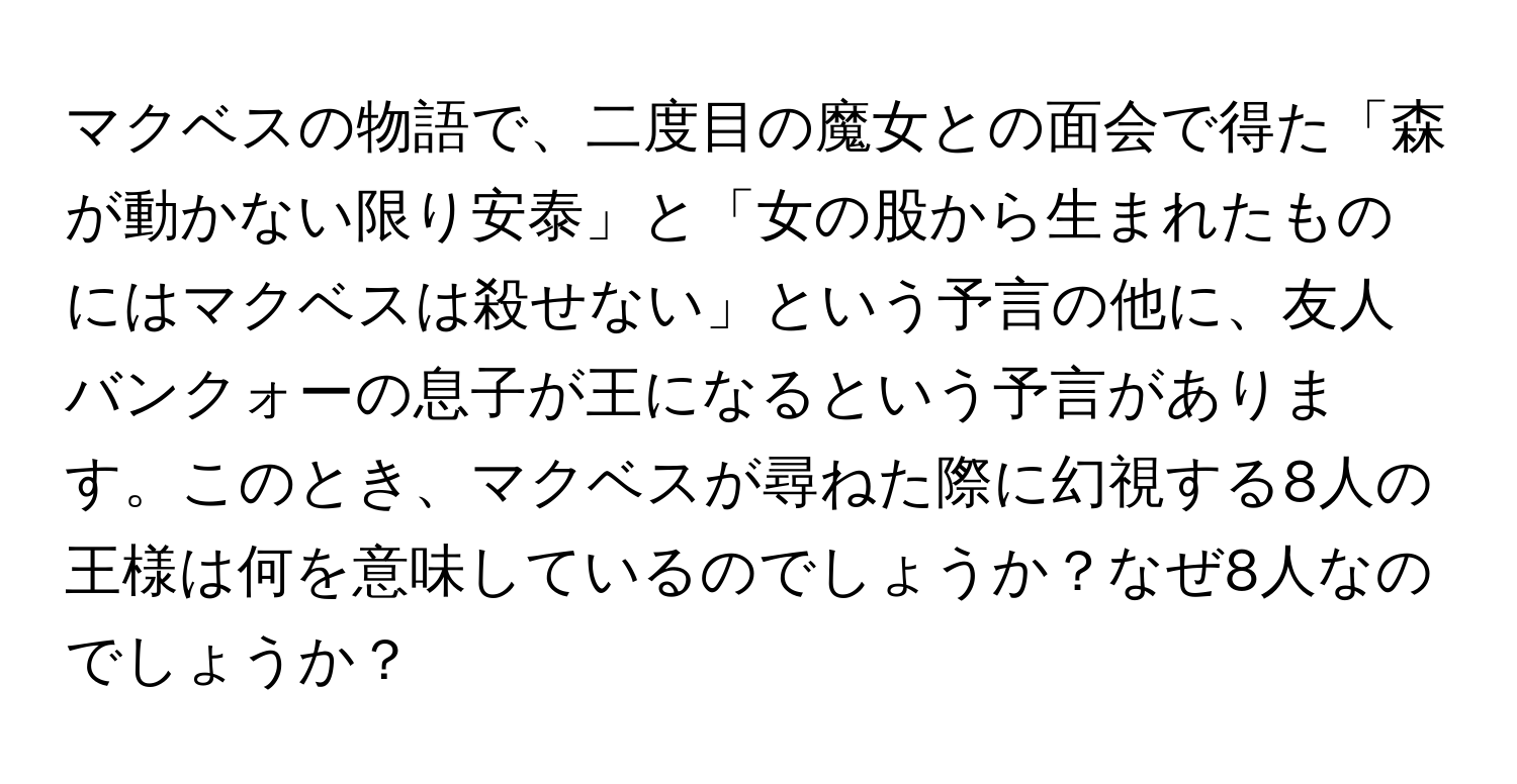 マクベスの物語で、二度目の魔女との面会で得た「森が動かない限り安泰」と「女の股から生まれたものにはマクベスは殺せない」という予言の他に、友人バンクォーの息子が王になるという予言があります。このとき、マクベスが尋ねた際に幻視する8人の王様は何を意味しているのでしょうか？なぜ8人なのでしょうか？