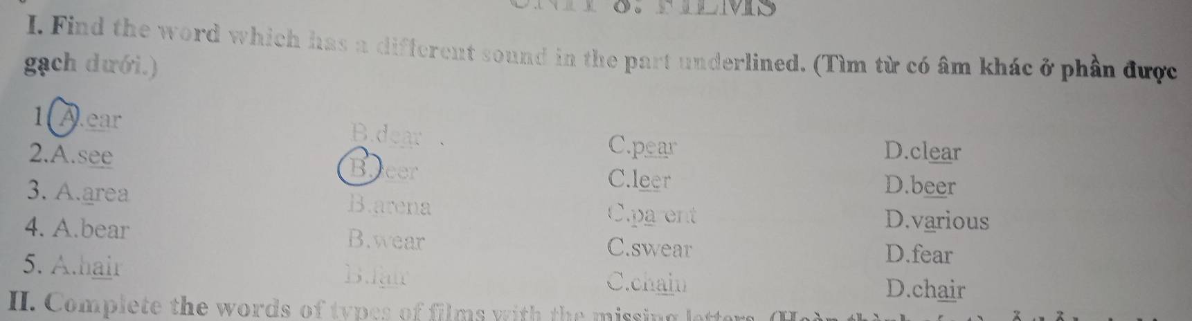 Find the word which has a different sound in the part underlined. (Tìm từ có âm khác ở phần được
gạch dưới.)
1 A.ear B.dear
C.pear D.clear
2.A.see Beeer C.leer
D.beer
3. A.area B.arena
Cpa ent D.various
4. A.bear B.wear C.swear
D.fear
5. A.hair B.fair
C.chain D.chair
II. Complete the words of types of films with the missing lette