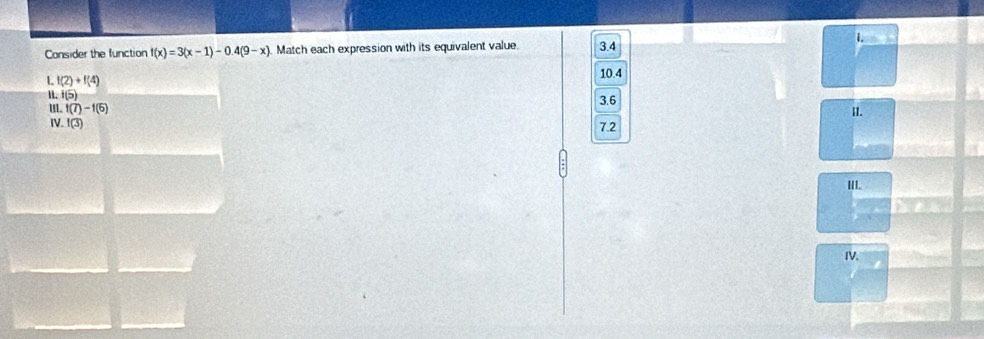 Consider the function f(x)=3(x-1)-0.4(9-x) Match each expression with its equivalent value. 3.4
L f(2)+f(4)
10.4
11. f(5)
I. f(7)-f(5) 3.6 II.
IV. f(3) 7.2
III.
IV.