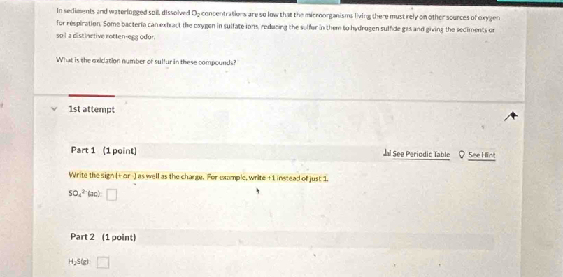 In sediments and waterlogged soil, dissolved O_2 concentrations are so low that the microorganisms living there must rely on other sources of oxygen 
for respiration. Some bacteria can extract the oxygen in sulfate ions, reducing the sulfur in them to hydrogen sulfide gas and giving the sediments or 
soil a distinctive rotten-egg odor. 
What is the oxidation number of sulfur in these compounds? 
1st attempt 
Part 1 (1 point) See Periodic Table See Hint 
Write the sign (+or-) as well as the charge. For example, write phi 1 instead of just 1.
SO_4^(2 (aq) □ 
Part 2 (1 point)
H_2)S(g):□