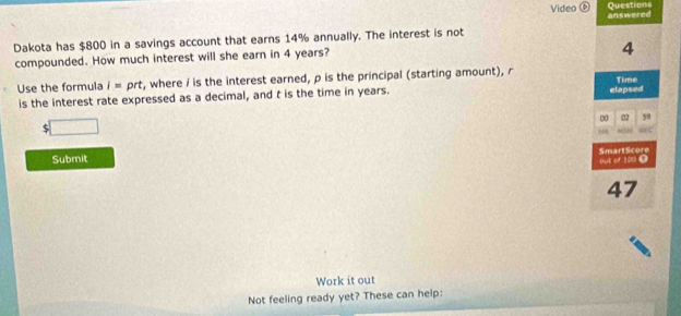 Video ⑥ Questions 
Dakota has $800 in a savings account that earns 14% annually. The interest is not answered 
compounded. How much interest will she earn in 4 years?
4
Use the formula i= prt, where / is the interest earned, p is the principal (starting amount), r Time 
is the interest rate expressed as a decimal, and t is the time in years. elapsed 
□ 
∞ 02 59
“ SN 
Submit SmartScore 
But or 101 0
47
Work it out 
Not feeling ready yet? These can help: