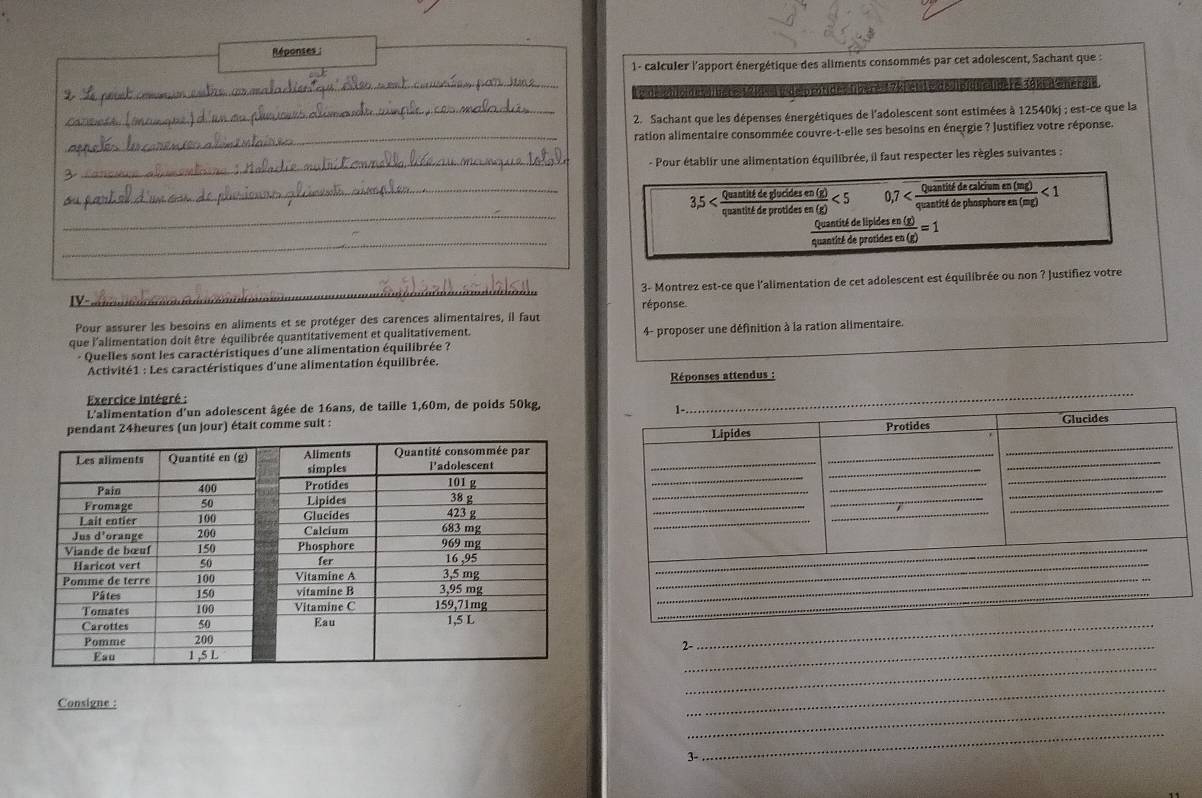 Réponses 
1 - calculer l'apport énergétique des aliments consommés par cet adolescent, Sachant que : 
_ 
2 
cotdes übère1 7ki en te e lp du cldere 3opdenergie. 
_ 2. Sachant que les dépenses énergétiques de l'adolescent sont estimées à 12540kj; est-ce que la 
_ 
ration alimentaire consommée couvre-t-elle ses besoins en énergie ? justifiez votre réponse. 
_- Pour établir une alimentation équilibrée, il faut respecter les règles suivantes : 
3 
_ 
_ 3.5 Quantité de glucides en (3  0/2 <5</tex> 0,7 quantité de phosphor itidecaldiumen(mg)<1 
quantité de protides e 
Quantité de lipides en (g) 
_ 
quantité de protides en (g) =1
_3- Montrez est-ce que l'alimentation de cet adolescent est équilibrée ou non ? Justifiez votre 
V = a 
réponse. 
Pour assurer les besoins en aliments et se protéger des carences alimentaires, il faut 
que l'alimentation doit être équilibrée quantitativement et qualitativement. 4- proposer une définition à la ration alimentaire. 
+ Quelles sont les caractéristiques d'une alimentation équilibrée ? 
Activité1 : Les caractéristiques d'une alimentation équilibrée. 
Exercice intégré : Réponses attendus : 
L'alimentation d'un adolescent âgée de 16ans, de taille 1,60m, de poids 50kg. 
ndant 24heures (un jour) était comme suit : 
_ 
_ 
2-_ 
_ 
Consigne : 
_ 
3- 
_