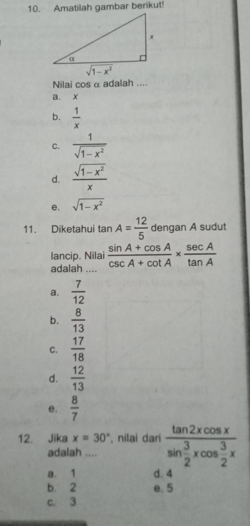 Amatilah gambar berikut!
Nilai cos α adalah ....
a. x
b.  1/x 
C.  1/sqrt(1-x^2) 
d.  (sqrt(1-x^2))/x 
e. sqrt(1-x^2)
11. Diketahui ta n A= 12/5  dengan A sudut
lancip. Nilai  (sin A+cos A)/csc A+cot A *  sec A/tan A 
adalah ....
a.  7/12 
b.  8/13 
C.  17/18 
d.  12/13 
e,  8/7 
12. Jika x=30° , nilai dari frac tan 2xcos xsin  3/2 xcos  3/2 x
adalah ....
a. 1 d. 4
b. 2 e 5
c. 3