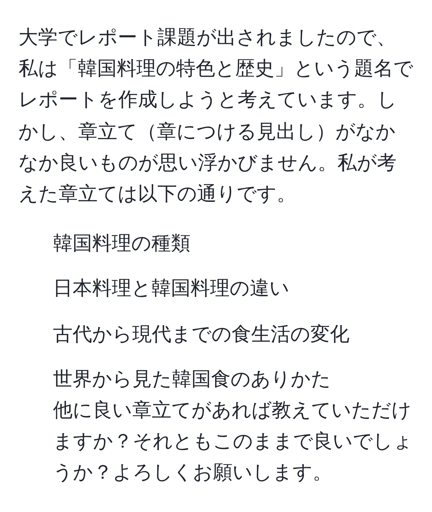 大学でレポート課題が出されましたので、私は「韓国料理の特色と歴史」という題名でレポートを作成しようと考えています。しかし、章立て章につける見出しがなかなか良いものが思い浮かびません。私が考えた章立ては以下の通りです。  
1. 韓国料理の種類  
2. 日本料理と韓国料理の違い  
3. 古代から現代までの食生活の変化  
4. 世界から見た韓国食のありかた  
他に良い章立てがあれば教えていただけますか？それともこのままで良いでしょうか？よろしくお願いします。