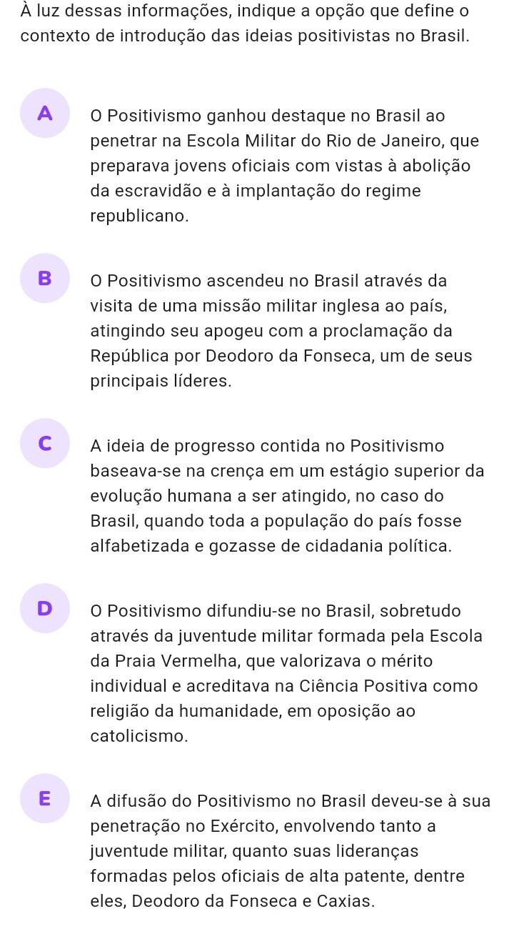 À luz dessas informações, indique a opção que define o
contexto de introdução das ideias positivistas no Brasil.
A O Positivismo ganhou destaque no Brasil ao
penetrar na Escola Militar do Rio de Janeiro, que
preparava jovens oficiais com vistas à abolição
da escravidão e à implantação do regime
republicano.
B O Positivismo ascendeu no Brasil através da
visita de uma missão militar inglesa ao país,
atingindo seu apogeu com a proclamação da
República por Deodoro da Fonseca, um de seus
principais líderes.
C A ideia de progresso contida no Positivismo
baseava-se na crença em um estágio superior da
evolução humana a ser atingido, no caso do
Brasil, quando toda a população do país fosse
alfabetizada e gozasse de cidadania política.
D O Positivismo difundiu-se no Brasil, sobretudo
através da juventude militar formada pela Escola
da Praia Vermelha, que valorizava o mérito
individual e acreditava na Ciência Positiva como
religião da humanidade, em oposição ao
catolicismo.
E A difusão do Positivismo no Brasil deveu-se à sua
penetração no Exército, envolvendo tanto a
juventude militar, quanto suas lideranças
formadas pelos oficiais de alta patente, dentre
eles, Deodoro da Fonseca e Caxias.