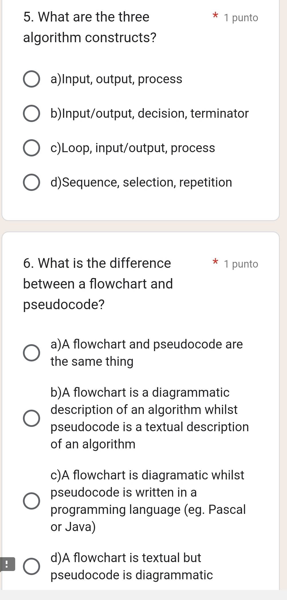 What are the three 1 punto
algorithm constructs?
a)Input, output, process
b)Input/output, decision, terminator
c)Loop, input/output, process
d)Sequence, selection, repetition
6. What is the difference 1 punto
between a flowchart and
pseudocode?
a)A flowchart and pseudocode are
the same thing
b)A flowchart is a diagrammatic
description of an algorithm whilst
pseudocode is a textual description
of an algorithm
c)A flowchart is diagramatic whilst
pseudocode is written in a
programming language (eg. Pascal
or Java)
!
d)A flowchart is textual but
pseudocode is diagrammatic