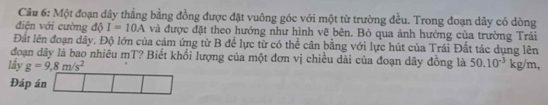 Cầu 6: Một đoạn dây thẳng bằng đồng được đặt vuông góc với một từ trường đều. Trong đoạn dây có dòng 
điện với cường độ I=10A và được đặt theo hướng như hình vẽ bên. Bỏ qua ảnh hưởng của trường Trải 
Đất lên đoạn dây. Độ lớn của cảm ứng từ B để lực từ có thể cân bằng với lực hút của Trái Đất tác dụng lên 
đoạn dây là bao nhiêu mT? Biết khối lượng của một đơn vị chiều dài của đoạn dây đồng là 50.10^(-3) | 
lấy g=9,8m/s^2 kg/m, 
Đáp án □