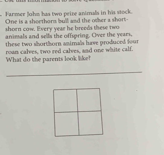 Farmer John has two prize animals in his stock. 
One is a shorthorn bull and the other a short- 
shorn cow. Every year he breeds these two 
animals and sells the offspring. Over the years, 
these two shorthorn animals have produced four 
roan calves, two red calves, and one white calf. 
What do the parents look like? 
_