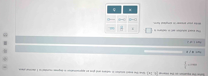 Solve the equation on the interval [0,2π ). Give the exact solution in radians and give an approximation in degrees rounded to 1 decimal place.
cos x= 3/5 
∞
Part: 0 / 2 
Part 1 of 2 
The exact solution set in radians is □ π  □ /□   □,□
Write your answer in simplest form. ar0cos□
□ cm□ □ ≌ □
×