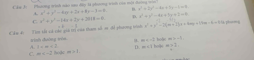 Phương trình nào sau đây là phương trình của một đường tròn?
A. x^2+y^2-4xy+2x+8y-3=0. B. x^2+2y^2-4x+5y-1=0.
C. x^2+y^2-14x+2y+2018=0. D. x^2+y^2-4x+5y+2=0. 
Câu 4: Tìm tất cả các giá trị của tham số m đề phương trình x^2+y^2-2(m+2)x+4my+19m-6=0 là phương
trình đường tròn. hoặc m>-1. 
B. m
A. 1 . D. m<1</tex> hoặc m>2.
C. m hoặc m>1.