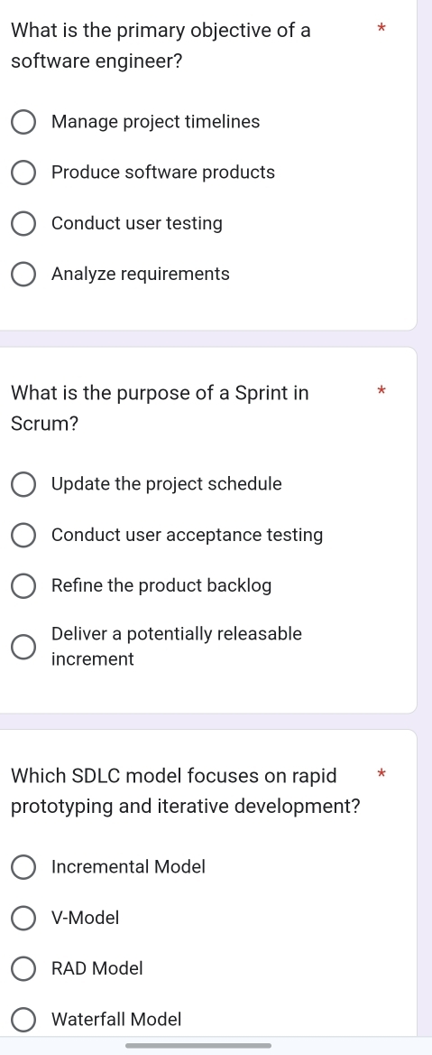 What is the primary objective of a *
software engineer?
Manage project timelines
Produce software products
Conduct user testing
Analyze requirements
What is the purpose of a Sprint in *
Scrum?
Update the project schedule
Conduct user acceptance testing
Refine the product backlog
Deliver a potentially releasable
increment
Which SDLC model focuses on rapid
prototyping and iterative development?
Incremental Model
V-Model
RAD Model
Waterfall Model