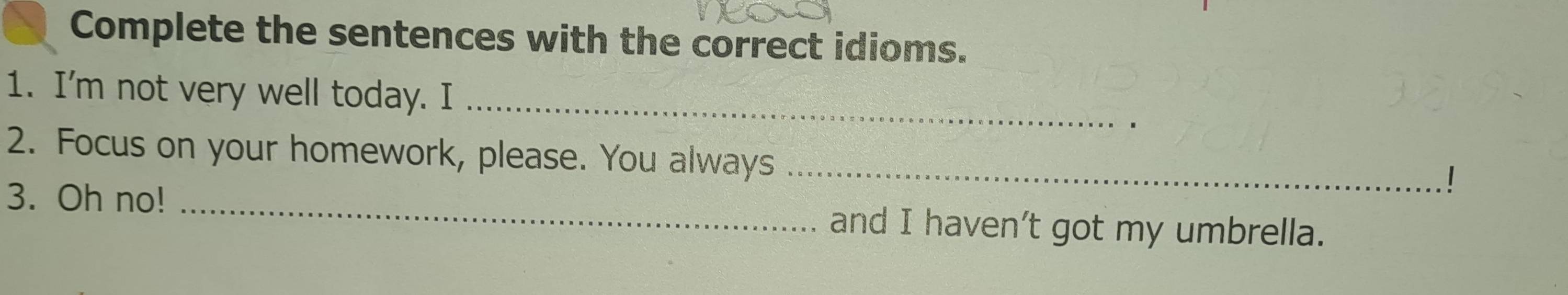 Complete the sentences with the correct idioms. 
1. I'm not very well today. I_ 
2. Focus on your homework, please. You always_ 
! 
3. Oh no! _and I haven’t got my umbrella.