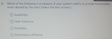 Which of the foilowing is a measure of your syster's ability to provide functionality
when desired by the user? (Select the best answer.)
Availability
Fault Tolerance
Reliability
Performance efficiency