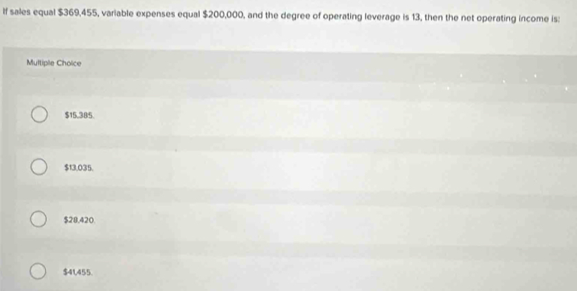 If sales equal $369,455, variable expenses equal $200,000, and the degree of operating leverage is 13, then the net operating income is;
Multiple Choice
$15,385.
$13.035.
$28,420.
$41,455.