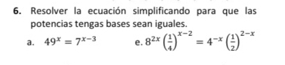 Resolver la ecuación simplificando para que las 
potencias tengas bases sean iguales. 
a. 49^x=7^(x-3) e. 8^(2x)( 1/4 )^x-2=4^(-x)( 1/2 )^2-x