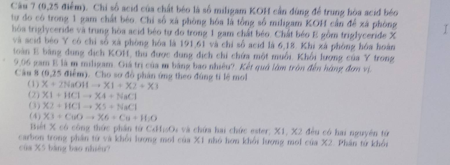 (0,25 điểm). Chỉ số acid của chất béo là số miligam KOH cần dùng để trung hòa acid béo
tự đo có trong 1 gam chất béo. Chỉ số xã phòng hóa là tổng số miligam KOH cần để xã phòng
hóa triglyceride và trung hòa acid béo tự do trong 1 gam chất béo. Chất béo E gồm triglyceride X
I
và scid béo Y có chỉ số xã phòng hóa là 191, 61 và chỉ số acid là 6, 18. Khi xá phòng hóa hoàn
toàn E bằng dung dịch KOH, thu được dung dịch chi chứa một muối. Khối lượng của Y trong
9,06 gam E là m miligam. Giá trì của m bằng bao nhiều?. Kết quả lờm tròn đến hàng đơn vị,
Cầu 8 (0, 25 điểm). Cho sơ đồ phân ứng theo đúng tỉ lệ mo
(1) X+2NaOHto X1+X2+X3
(2) X1+HClto X4+NaCl
(3) X2+HClto X5+NaCl
(4) X3+CuOto X6+Cu+H_2O
Biết X có công thức phân từ CơHisOs và chứa hai chức ester; X1, X2 đều có hai nguyên tứ
carbon trong phân tử và khối lương moi của X1 nhỏ hơn khối lượng moi của X2. Phân tứ khối
của X5 bảng bao nhiều?