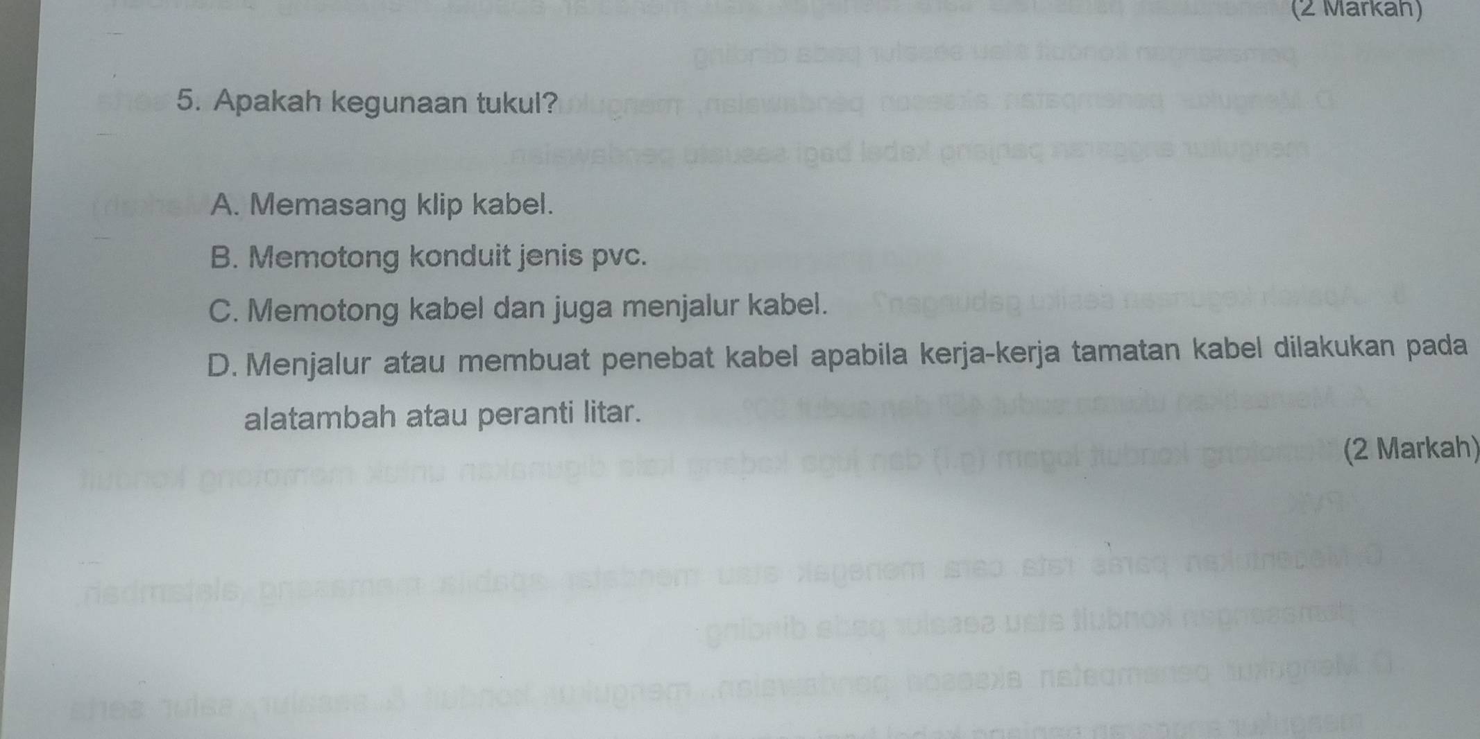 (2 Markah)
5. Apakah kegunaan tukul?
A. Memasang klip kabel.
B. Memotong konduit jenis pvc.
C. Memotong kabel dan juga menjalur kabel.
D. Menjalur atau membuat penebat kabel apabila kerja-kerja tamatan kabel dilakukan pada
alatambah atau peranti litar.
(2 Markah)