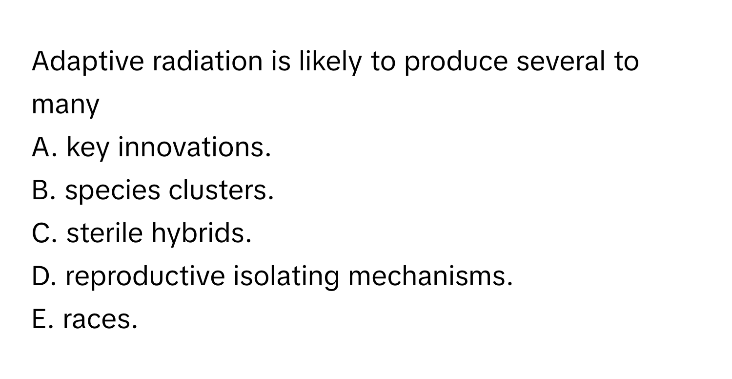 Adaptive radiation is likely to produce several to many 
A. key innovations.
B. species clusters.
C. sterile hybrids.
D. reproductive isolating mechanisms. 
E. races.