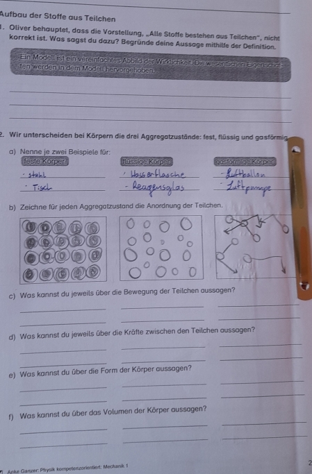 Aufbau der Stoffe aus Teilchen 
1. Oliver behauptet, dass die Vorstellung, „Alle Stoffe bestehen aus Teilchen', nicht 
korrekt ist. Was sagst du dazu? Begründe deine Aussage mithilfe der Definition. 
Ein Modell ist ein vereinfachtes Abbild der Wirktichkeit. Die wes nter n Elgensendt 
ten werden in dem Modell hervörgehoben. 
_ 
_ 
_ 
2. Wir unterscheiden bei Körpern die drei Aggregatzustände: fest, flüssig und gasförmig 
a) Nenne je zwei Beispiele für: 
feste Körper flussige Korper gosformige Korper 
__ 
_ 
__ 
_ 
b) Zeichne für jeden Aggregatzustand die Anordnung der Teilchen. 
c) Was kannst du jeweils über die Bewegung der Teilchen aussagen? 
_ 
_ 
_ 
_ 
_ 
_ 
_ 
d) Was kannst du jeweils über die Kräfte zwischen den Teilchen aussagen? 
_ 
_ 
_ 
_ 
_ 
_ 
e) Was kannst du über die Form der Körper aussagen? 
_ 
_ 
_ 
_ 
_ 
_ 
f) Was kannst du über das Volumen der Körper aussagen? 
_ 
_ 
_ 
_ 
_ 
2 
Anke Ganzer: Physik kompetenzorientiert; Mechanik 1