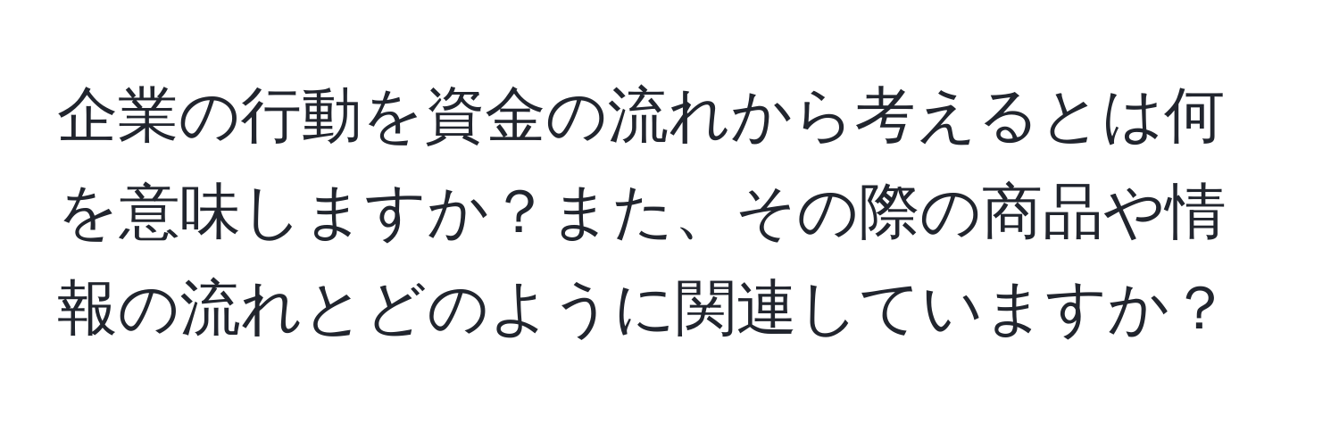 企業の行動を資金の流れから考えるとは何を意味しますか？また、その際の商品や情報の流れとどのように関連していますか？