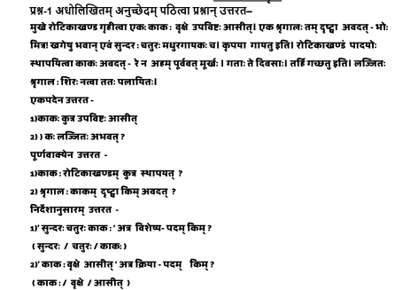 प्रश्न-1 अधोलिखितम् अनुच्छेदम् पठित्वा प्रश्नान् उत्तरत= 
मुखे रोटिकाखण्ड गृहीत्वा एक: काक : वृक्षे उपविष्ट: आसीत्। एक श्रृगालः तम् दष्ट्वा अवदत् - भो: 
मित्र! खगेषु भवान् एवं सुन्दर: चतुरः मधुरगायक: च। कृपया गायतु इति। रोटिकाखण्डं पादयोः 
स्थापयित्वा काक: अबदत् - रे न अहम् पूर्ववत् मूर्खः। गताः ते दिवसाः। त्हि गच्छतु इति। लज्जित: 
श्रृगाल : शिर: नत्वा ततः पलायितः। 
एकपदेन उत्तरत - 
1)काक: कुत्र उपविष्ट: आसीत् 
2) ) क: लज्जितः अभवत् ? 
पूर्णवाक्येन उत्तरत - 
1)काक: रोटिकाखण्डम् कुत्र स्भापयत् ? 
2) श्रृगाल : काकम् दृष्ट्वा किम् अवदत् ? 
निर्देशानुसारम् उत्तरत - 
1)' सुन्दर: चतुरः काक ः ' अत्र विशेष्य- पदम् किम् ? 
( सुन्दर: / चतुर: / काक:) 
2)'काक : वृक्षे आसीत्' अत्र क्रिया - पदम् किम् ? 
( काक: / वृक्षे / आसीत् )