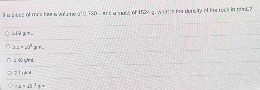 If a piece of rock has a volume of 0.730 L and a mass of 1524 g, what is the density of the rock in g/mL?
2.09 g/mL
2.1* 10^3g/mL
0.48 g/mL
2.1 g/mL
4.8* 10^(-4)g/mL