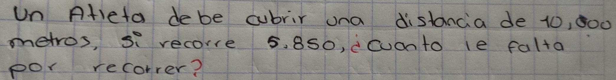 un Ateta debe cubrir ona distancia de 10, 000
metros, si recorre 5. 8S0, cCuanto le falta 
por recorrer?