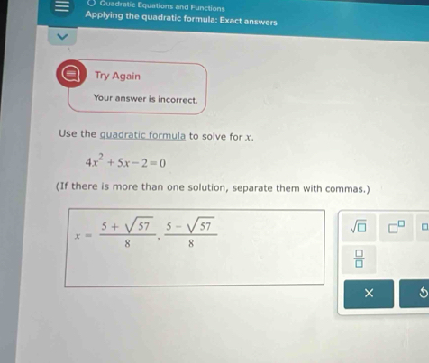 Quadratic Equations and Functions 
Applying the quadratic formula: Exact answers 
Try Again 
Your answer is incorrect. 
Use the guadratic formula to solve for x.
4x^2+5x-2=0
(If there is more than one solution, separate them with commas.)
x= (5+sqrt(57))/8 ,  (5-sqrt(57))/8 
sqrt(□ ) =
 □ /□  
×