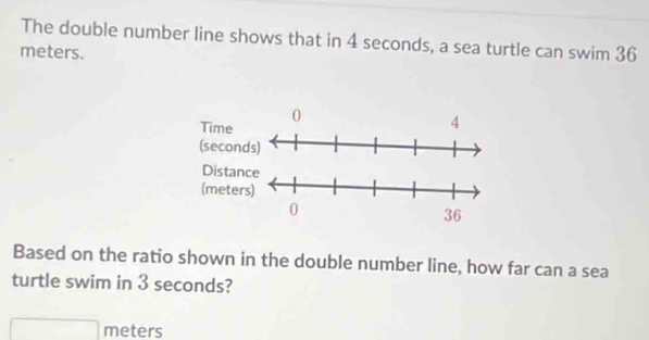 The double number line shows that in 4 seconds, a sea turtle can swim 36
meters. 
Based on the ratio shown in the double number line, how far can a sea 
turtle swim in 3 seconds?
meters