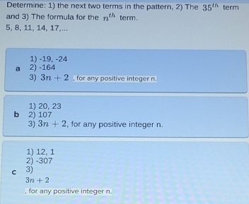 Determine: 1) the next two terms in the pattern, 2) The 35^(th) term
and 3) The formula for the n^(th) term.
5, 8, 11, 14, 17,...
1) -19, -24
a 2) -164
3) 3n+2 , for any positive integer n.
1) 20, 23
b 2) 107
3) 3n+2 , for any positive integer n.
1) 12, 1
2) -307
cí 3)
3n+2
, for any positive integer n.