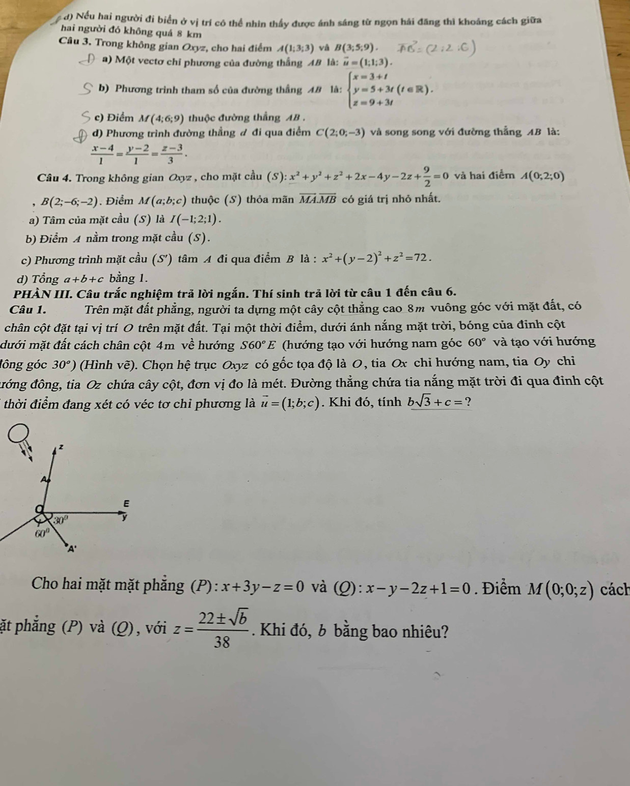 d) Nếu hai người đi biển ở vị trí cô thể nhìn thấy được ánh sáng từ ngọn hải đăng thì khoảng cách giữa
hai người đó không quá 8 km
Câu 3. Trong không gian Oxyz, cho hai điểm A(1;3;3) và B(3;5;9).
a) Một vectơ chỉ phương của đường thắng AB là: vector u=(1;1;3).
b) Phương trình tham số của đường thắng AB là: beginarrayl x=3+t y=5+3t(t∈ R). z=9+3tendarray.
c) Điểm M(4;6;9) thuộc đường thắng AB .
d) Phương trình đường thẳng đ đi qua điểm C(2;0;-3) và song song với đường thẳng AB là:
 (x-4)/1 = (y-2)/1 = (z-3)/3 .
Câu 4. Trong không gian Oxyz , cho mặt cầu (S):x^2+y^2+z^2+2x-4y-2z+ 9/2 =0 và hai điểm A(0;2;0)
B(2;-6;-2). Điểm M(a;b;c) thuộc (S) thỏa mãn vector MA.vector MB có giá trị nhỏ nhất.
a) Tâm của mặt cầu (S) là I(-1;2;1).
b Điểm A nằm trong mặt cầu (S).
c) Phương trình mặt cầu (S') tâm A đi qua điểm B là : x^2+(y-2)^2+z^2=72.
d) Tổng a+b+c bằng 1.
PHÀN III. Câu trắc nghiệm trả lời ngắn. Thí sinh trả lời từ câu 1 đến câu 6.
Câu 1. Trên mặt đất phẳng, người ta dựng một cây cột thẳng cao 8m vuông góc với mặt đất, có
chân cột đặt tại vị trí O trên mặt đất. Tại một thời điểm, dưới ánh nắng mặt trời, bóng của đinh cột
dưới mặt đất cách chân cột 4m về hướng S60°E (hướng tạo với hướng nam góc 60° và tạo với hướng
lông góc 30^o) (Hình vẽ). Chọn hệ trục Oxyz có gốc tọa độ là O, tia Ox chỉ hướng nam, tia Oy chi
đớng đông, tia Oz chứa cây cột, đơn vị đo là mét. Đường thẳng chứa tia nắng mặt trời đi qua đỉnh cột
thời điểm đang xét có véc tơ chỉ phương là vector u=(1;b;c). Khi đó, tính bsqrt(3)+c= ?
Cho hai mặt mặt phẳng (P): x+3y-z=0 và (Q):x-y-2z+1=0. Điểm M(0;0;z) cách
ặt phẳng (P) và (Q), với z= 22± sqrt(b)/38 . Khi đó, b bằng bao nhiêu?