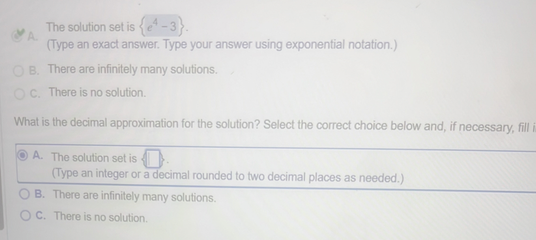 The solution set is  e^4-3.
A.
(Type an exact answer. Type your answer using exponential notation.)
B. There are infinitely many solutions.
C. There is no solution.
What is the decimal approximation for the solution? Select the correct choice below and, if necessary, fill i
A. The solution set is
(Type an integer or a decimal rounded to two decimal places as needed.)
B. There are infinitely many solutions.
C. There is no solution.