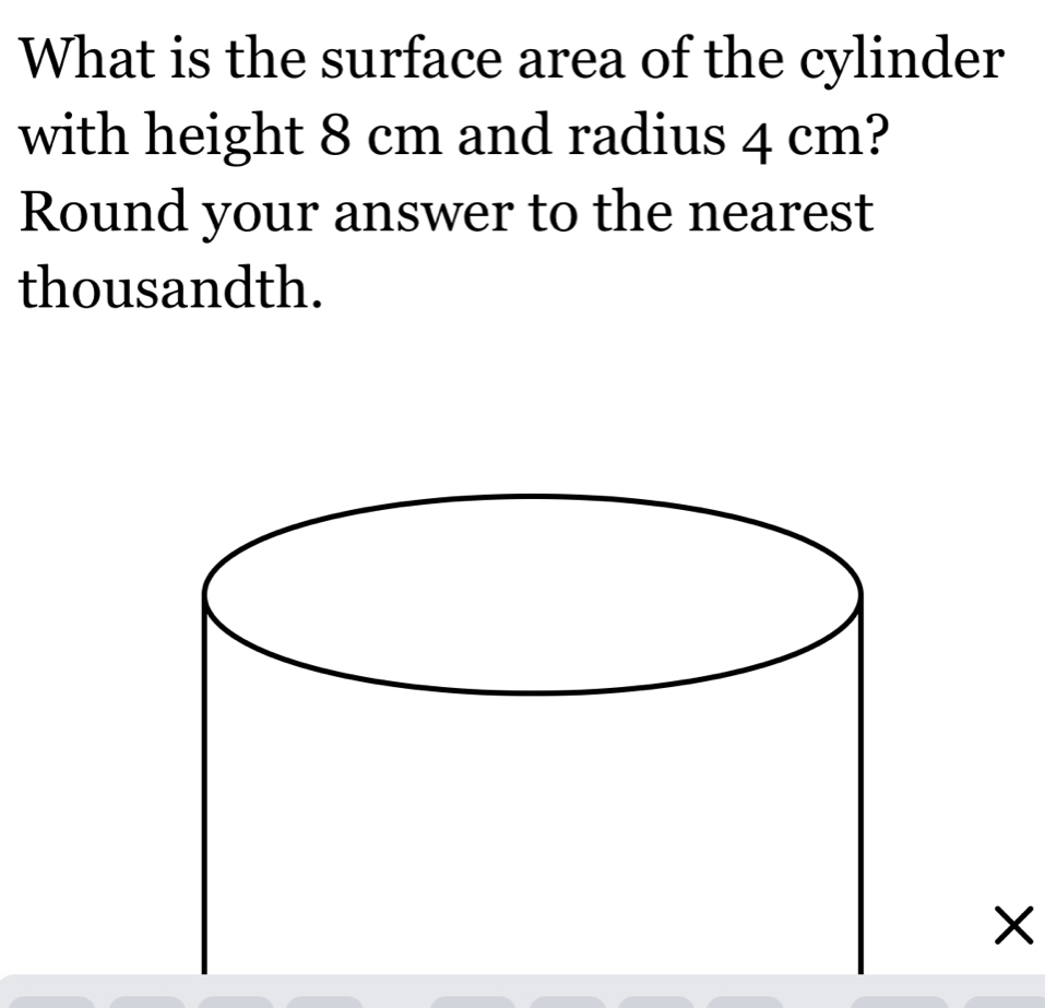 What is the surface area of the cylinder 
with height 8 cm and radius 4 cm? 
Round your answer to the nearest 
thousandth. 
X