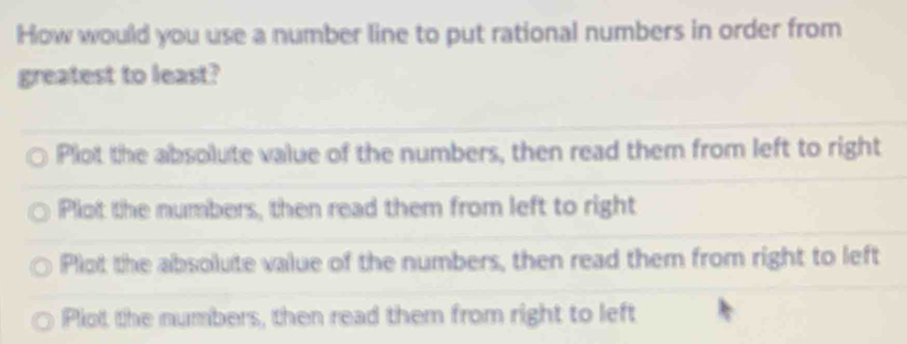 How would you use a number line to put rational numbers in order from
greatest to least?
Plot the absolute value of the numbers, then read them from left to right
Plot the numbers, then read them from left to right
Plot the absolute value of the numbers, then read them from right to left
Plot the numbers, then read them from right to left