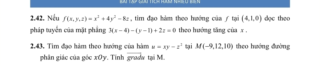 BAI TAP GIAI TÍCH HAM NHIEU BIEN 
2.42. Nếu f(x,y,z)=x^2+4y^2-8z , tìm đạo hàm theo hướng của ƒ tại (4,1,0) dọc theo 
pháp tuyền của mặt phắng 3(x-4)-(y-1)+2z=0 theo hướng tăng của x. 
2.43. Tìm đạo hàm theo hướng của hàm u=xy-z^2 tại M(-9,12,10) theo hướng đường 
phân giác của góc xOy. Tính gradu tại M.