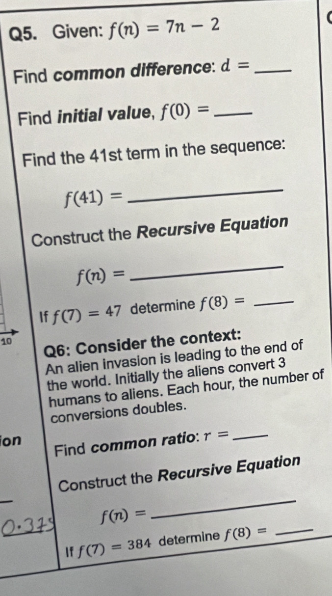 Given: f(n)=7n-2
Find common difference: d= _ 
Find initial value, f(0)= _ 
Find the 41st term in the sequence:
f(41)=
_ 
Construct the Recursive Equation
f(n)=
_ 
If f(7)=47 determine f(8)= _ 
10 
Q6: Consider the context: 
An alien invasion is leading to the end of 
the world. Initially the aliens convert 3
humans to aliens. Each hour, the number of 
conversions doubles. 
ion 
Find common ratio: r= _ 
Construct the Recursive Equation
f(n)=
_ 
If f(7)=384 determine f(8)= _