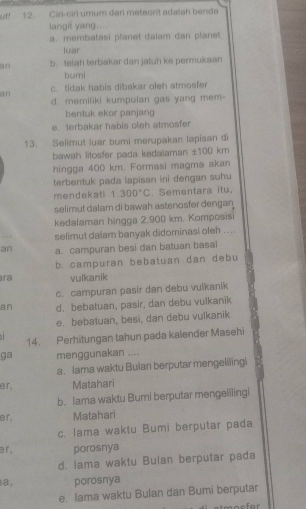 utl 12. Ciri-ciri umum dari meteorit adalah benda
langit yang....
a. membatasi planet dalam dan planet
luar
an
b. telah terbakar dan jatuh ke permukaan
bumi
c. tidak habis dibakar oleh atmosfer
an
d. memiliki kumpulan gas yang mem-
bentuk ekor panjang
e. terbakar habis oleh atmosfer
13. Selimut luar bumi merupakan lapisan di
bawah litosfer pada kedalaman ± 100km
hingga 400 km. Formasi magma akan
terbentuk pada lapisan ini dengan suhu
mendekati 1.300°C. Sementara itu,
selimut dalam di bawah astenosfer dengan
kedalaman hingga 2.900 km. Komposisi
.. selimut dalam banyak didominasi oleh ...
an
a. campuran besi dan batuan basal
b. campuran bebatuan dan debu
ra vulkanik
c. campuran pasir dan debu vulkanik
an
d. bebatuan, pasir, dan debu vulkanik
e. bebatuan, besi, dan debu vulkanik
14. Perhitungan tahun pada kalender Masehi
ga menggunakan ....
a. lama waktu Bulan berputar mengelilingi
er, Matahari
b. Iama waktu Bumi berputar mengelilingi
er, Matahari
c. Iama waktu Bumi berputar pada
ər, porosnya
d. lama waktu Bulan berputar pada
a, porosnya
e. lama waktu Bulan dan Bumi berputar