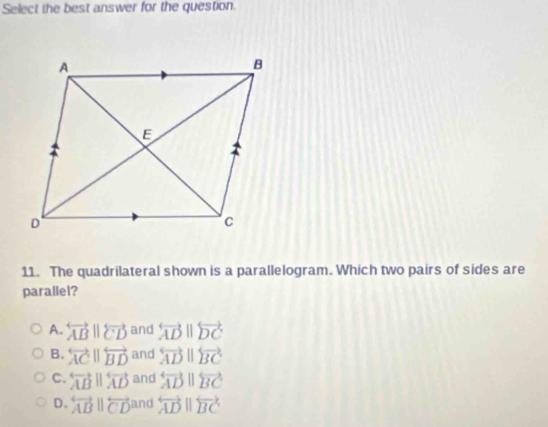 Select the best answer for the question.
11. The quadrilateral shown is a parallelogram. Which two pairs of sides are
parallel?
A. overleftrightarrow ABparallel overleftrightarrow CD and overleftrightarrow ADparallel overleftrightarrow DC
B. overleftrightarrow ACparallel overleftrightarrow BD and overleftrightarrow ADparallel overleftrightarrow BC
C. overleftrightarrow ABparallel overleftrightarrow AD and overleftrightarrow ADparallel overleftrightarrow BC
D. overleftrightarrow ABparallel overleftrightarrow CD and overleftrightarrow ADparallel overleftrightarrow BC