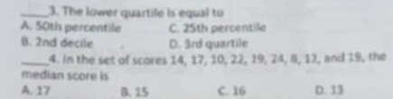 The lower quartile is equal to
A. 50th percentile C. 25th percentile
B. 2nd decile D. 3rd quartile
_4. In the set of scores 14, 17, 10, 22, 19, 24, 8, 12, and 19, the
median score is
A. 17 B. 15 C. 16 D. 13