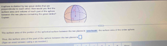 A sphere is divided by two great circles that are 
perpendicullar to each other. How would you find the 
surfacs arsa and volume of each part of the sphere 
Explair between the two planes containing the great circles? 
The surface area of the portion of the spherical surface between the two planes is "one-fourth" the surface area of the entire sphere. 
Thus, the surface area of the part of the sphese between the two planes is □ 
(Type an exact answer using π as needed.) 
=