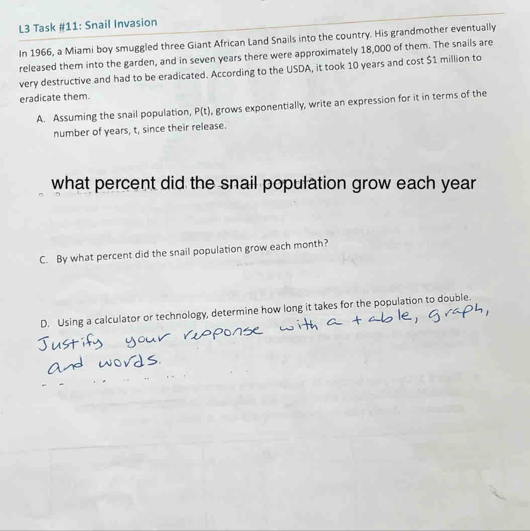 L3 Task #11: Snail Invasion 
In 1966, a Miami boy smuggled three Giant African Land Snails into the country. His grandmother eventually 
released them into the garden, and in seven years there were approximately 18,000 of them. The snails are 
very destructive and had to be eradicated. According to the USDA, it took 10 years and cost $1 million to 
eradicate them. 
A. Assuming the snail population, P(t) , grows exponentially, write an expression for it in terms of the 
number of years, t, since their release. 
what percent did the snail population grow each year
C. By what percent did the snail population grow each month? 
D. Using a calculator or technology, determine how long it takes for the population to double.