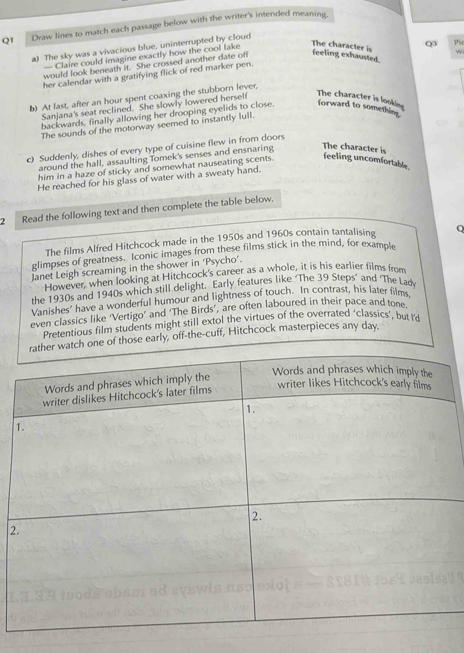 Draw lines to match each passage below with the writer's intended meaning. 
The character is 
a) The sky was a vivacious blue, uninterrupted by cloud 
— Claire could imagine exactly how the cool lake 
would look beneath it. She crossed another date off 
Wi 
feeling exhausted. 
her calendar with a gratifying flick of red marker pen. Q3 Pie 
b) At last, after an hour spent coaxing the stubborn lever, 
Sanjana's seat reclined. She slowly lowered herself 
The character is looking 
backwards, finally allowing her drooping eyelids to close. forward to something. 
The sounds of the motorway seemed to instantly lull. 
c) Suddenly, dishes of every type of cuisine flew in from doors 
around the hall, assaulting Tomek's senses and ensnaring The character is 
him in a haze of sticky and somewhat nauseating scents. feeling uncomfortable. 
He reached for his glass of water with a sweaty hand. 
2 Read the following text and then complete the table below. 
The films Alfred Hitchcock made in the 1950s and 1960s contain tantalising 
Q 
glimpses of greatness. Iconic images from these films stick in the mind, for example 
Janet Leigh screaming in the shower in ‘Psycho’. 
However, when looking at Hitchcock's career as a whole, it is his earlier films from 
the 1930s and 1940s which still delight. Early features like ‘The 39 Steps’ and ‘The Lady 
Vanishes' have a wonderful humour and lightness of touch. In contrast, his later films, 
even classics like ‘Vertigo’ and ‘The Birds’, are often laboured in their pace and tone. 
Pretentious film students might still extol the virtues of the overrated ‘classics’, but I’d 
er watch one of those early, off-the-cuff, Hitchcock masterpieces any day. 
2