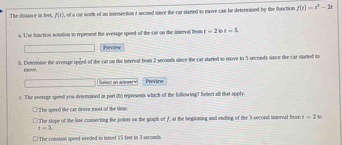 The distance in feet, f(t) , of a car north of an intersection & second since the car started to move can be determined by the function f(t)=t^2-2t
a. Use function notation to represent the average speed of the car on the interval from t=2 to t=5. 
Preview
b. Determine the average speed of the car on the interval from 2 seconds since the car started to move to 5 seconds since the car started to
move.
Select an answer Preview
c. The average speed you determined in part (b) represents which of the following? Select all that apply.
The speed the car drove most of the time.
The slope of the line connecting the points on the graph of ƒ, at the beginning and ending of the 3-second interval from t=2 to
t=5.
The constant speed needed to travel 15 feet in 3 seconds